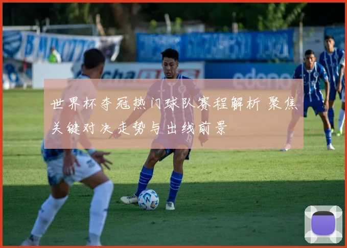 世界杯夺冠热门球队赛程解析 聚焦关键对决走势与出线前景